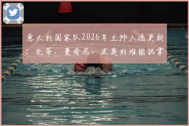 意大利国家队2026年主帅人选更新：孔蒂、曼奇尼、皮奥利谁能执掌蓝衣军团，最新动态与前景分析