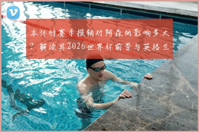 本怀特赛季报销对阿森纳影响多大?解读其2026世界杯前景与英格兰队潜在变动