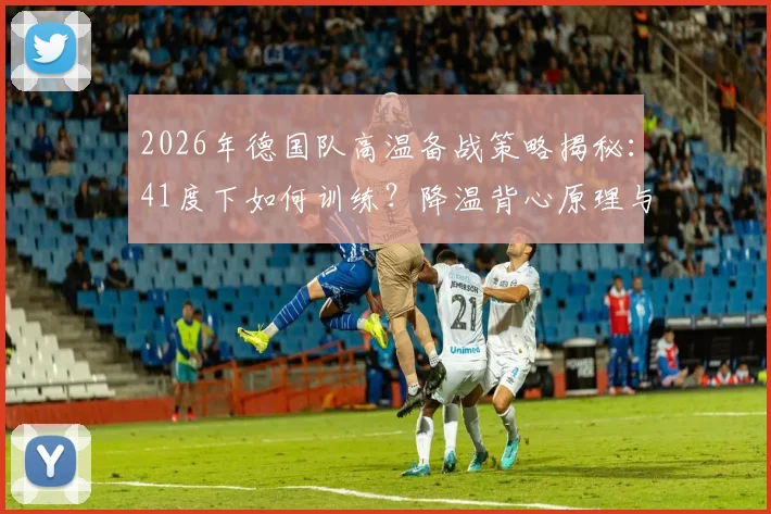 2026年德国队高温备战策略揭秘：41度下如何训练？降温背心原理与选购指南全解析