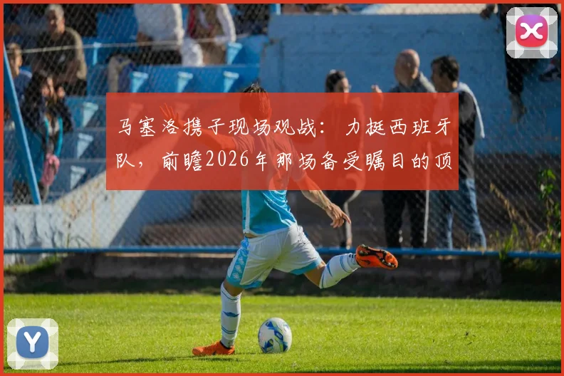 马塞洛携子现场观战：力挺西班牙队，前瞻2026年那场备受瞩目的顶级对决