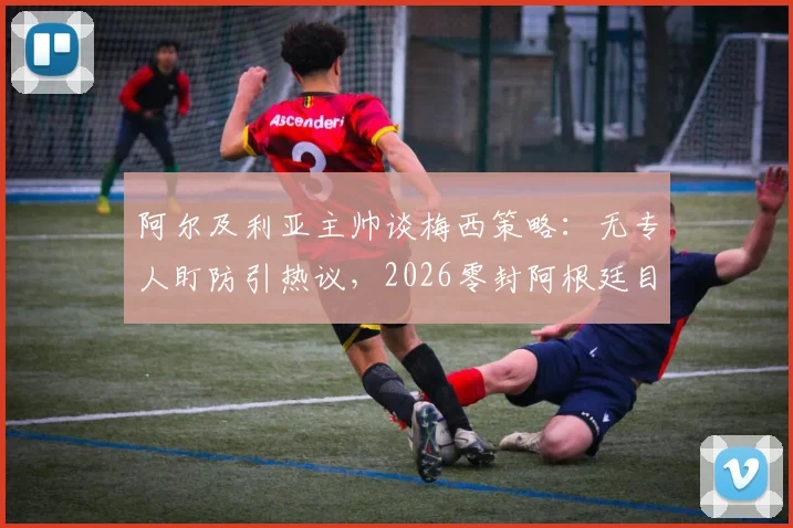 阿尔及利亚主帅谈梅西策略:无专人盯防引热议,2026零封阿根廷目标能否实现?