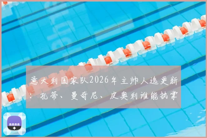 意大利国家队2026年主帅人选更新：孔蒂、曼奇尼、皮奥利谁能执掌蓝衣军团，最新动态与前景分析