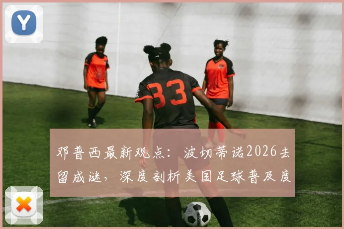 邓普西最新观点：波切蒂诺2026去留成谜，深度剖析美国足球普及度飙升背后的原因与挑战