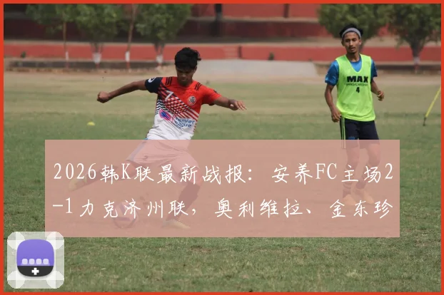 2026韩K联最新战报：安养FC主场2-1力克济州联，奥利维拉、金东珍双双建功，赛后深度分析与全场回顾