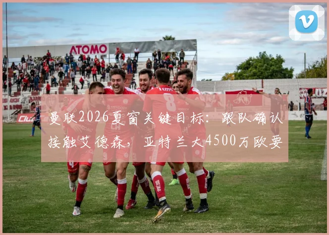 曼联2026夏窗关键目标：跟队确认接触艾德森，亚特兰大4500万欧要价成转会焦点