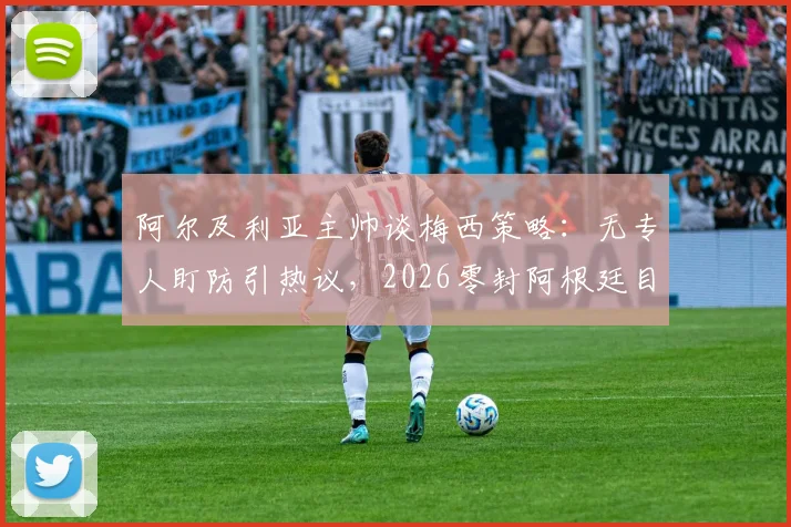 阿尔及利亚主帅谈梅西策略：无专人盯防引热议，2026零封阿根廷目标能否实现？