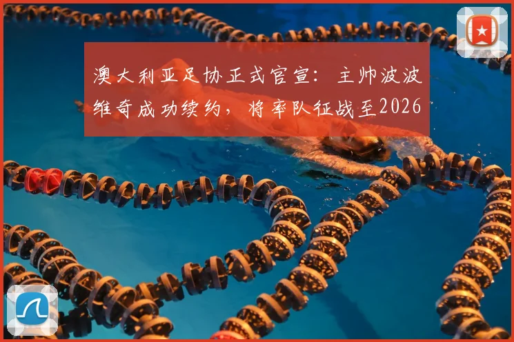 澳大利亚足协正式官宣:主帅波波维奇成功续约,将率队征战至2026年亚洲杯,未来战略目标明确