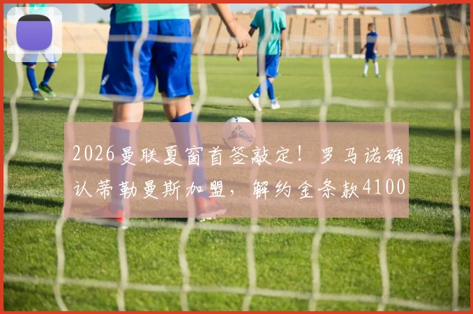2026曼联夏窗首签敲定！罗马诺确认蒂勒曼斯加盟，解约金条款4100万欧元详解