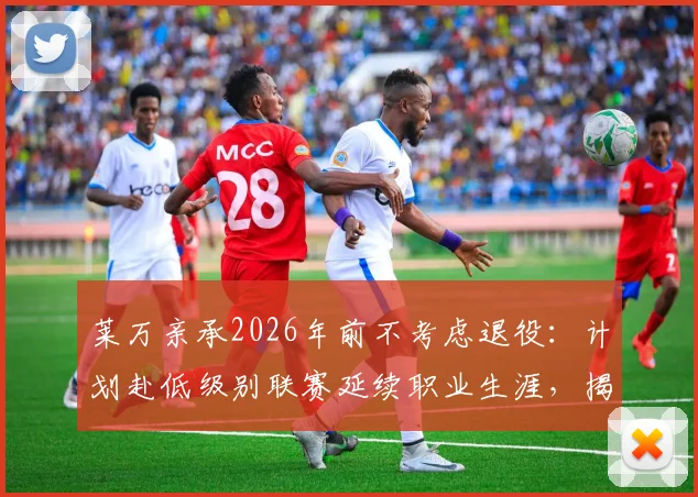 莱万亲承2026年前不考虑退役：计划赴低级别联赛延续职业生涯，揭秘其未来规划与享受足球生活细节