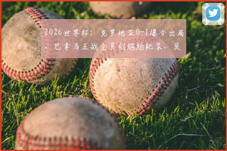 2026世界杯：克罗地亚0-1爆冷出局，巴拿马五战全负创尴尬纪录，莫德里奇时代落幕？