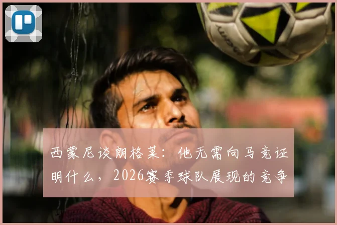 西蒙尼谈朗格莱：他无需向马竞证明什么，2026赛季球队展现的竞争力更让我动容