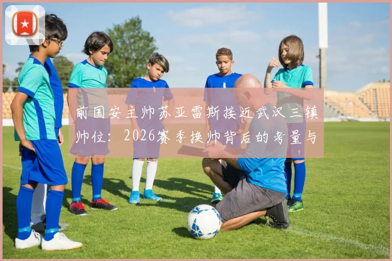 前国安主帅苏亚雷斯接近武汉三镇帅位：2026赛季换帅背后的考量与球迷关切点解析