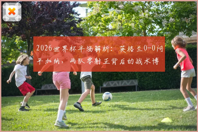 2026世界杯半场解析：英格兰0-0闷平加纳，两队零射正背后的战术博弈与看点