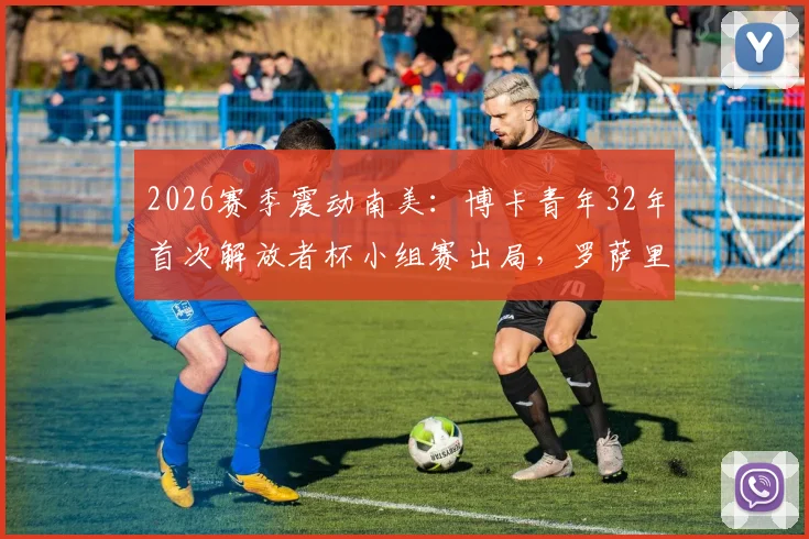 2026赛季震动南美：博卡青年32年首次解放者杯小组赛出局，罗萨里奥中央晋级十六强全解析