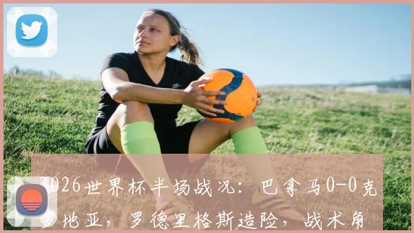 2026世界杯半场战况:巴拿马0-0克罗地亚,罗德里格斯造险,战术角力成焦点,历史对阵数据回顾