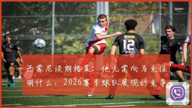 西蒙尼谈朗格莱：他无需向马竞证明什么，2026赛季球队展现的竞争力更让我动容