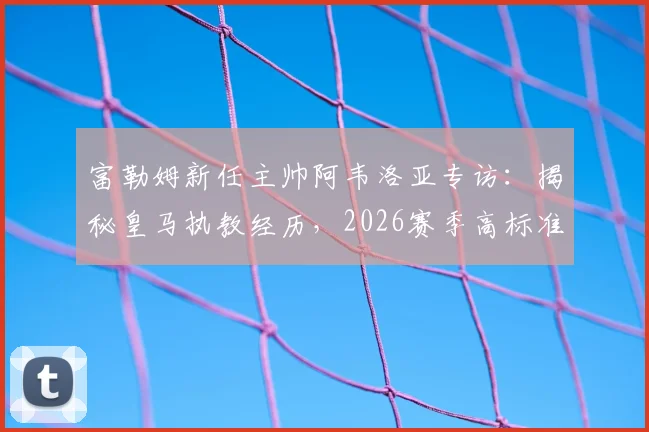 富勒姆新任主帅阿韦洛亚专访：揭秘皇马执教经历，2026赛季高标准严要求带来哪些改变？