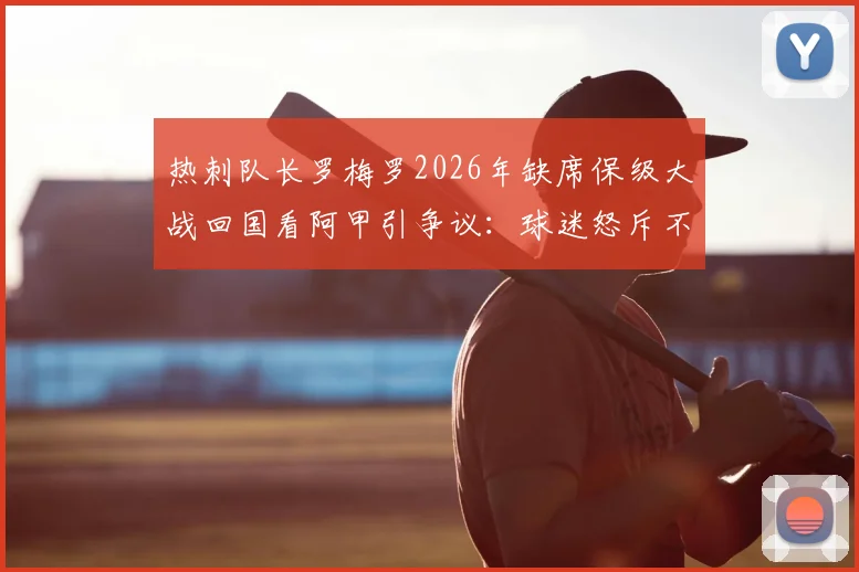 热刺队长罗梅罗2026年缺席保级大战回国看阿甲引争议：球迷怒斥不职业，背后原因与球队危机深度分析