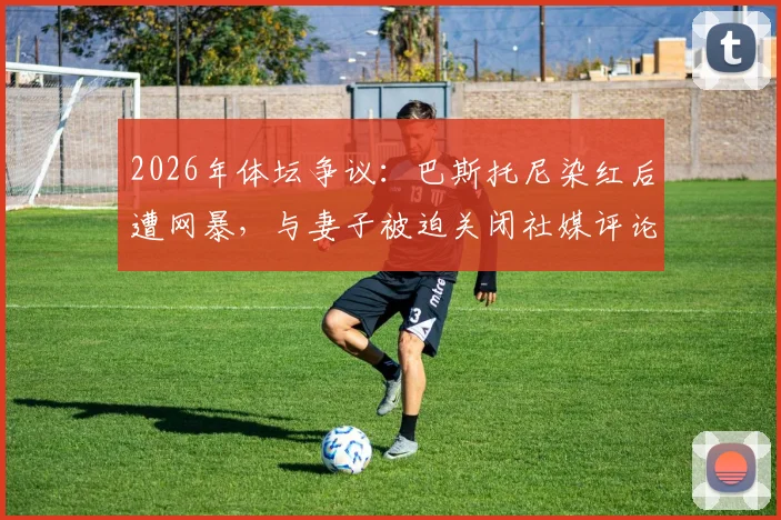 2026年体坛争议：巴斯托尼染红后遭网暴，与妻子被迫关闭社媒评论，引发对球员心理保护的行业讨论