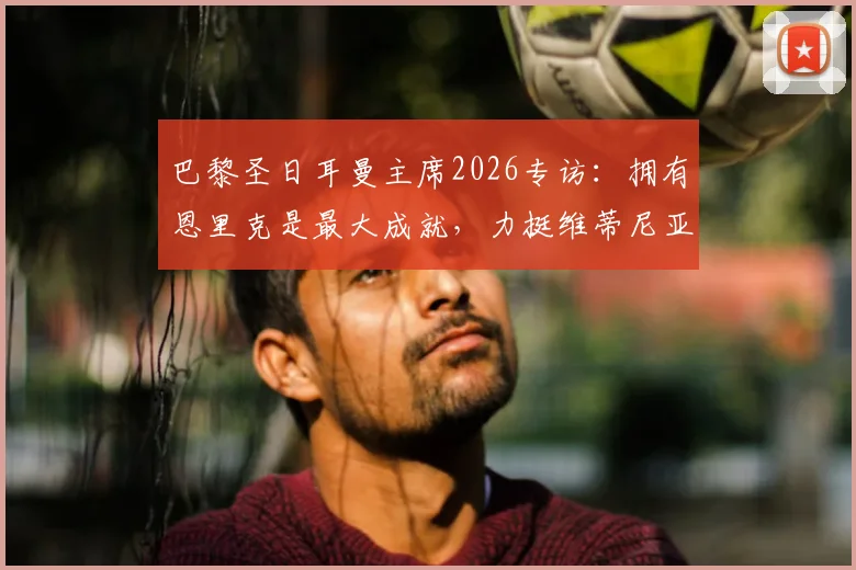 巴黎圣日耳曼主席2026专访:拥有恩里克是最大成就,力挺维蒂尼亚竞争金球奖实力解析