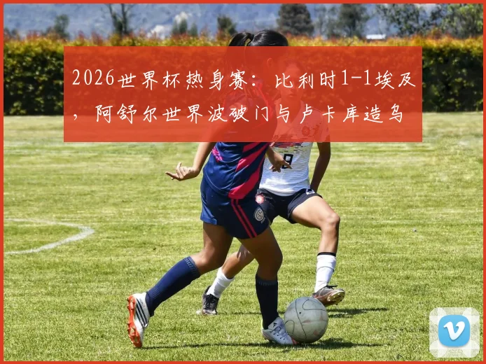 2026世界杯热身赛:比利时1-1埃及,阿舒尔世界波破门与卢卡库造乌龙成看点