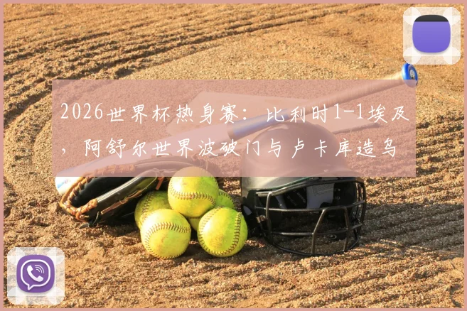 2026世界杯热身赛：比利时1-1埃及，阿舒尔世界波破门与卢卡库造乌龙成看点