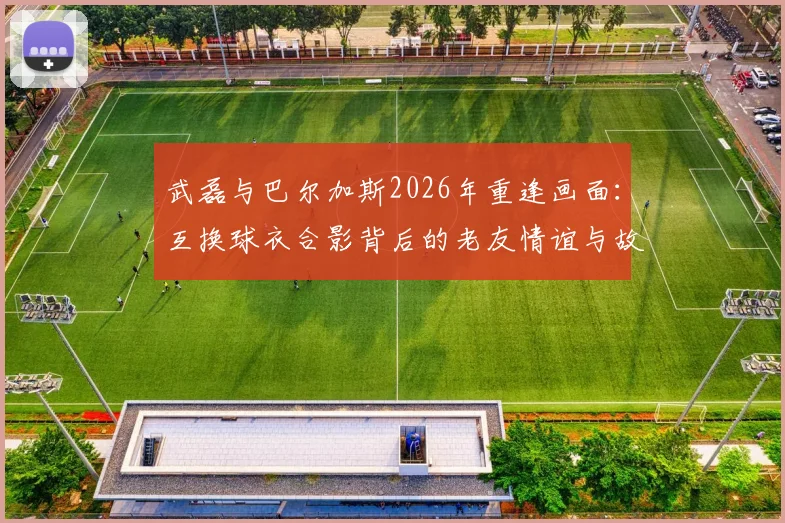 武磊与巴尔加斯2026年重逢画面：互换球衣合影背后的老友情谊与故事回顾