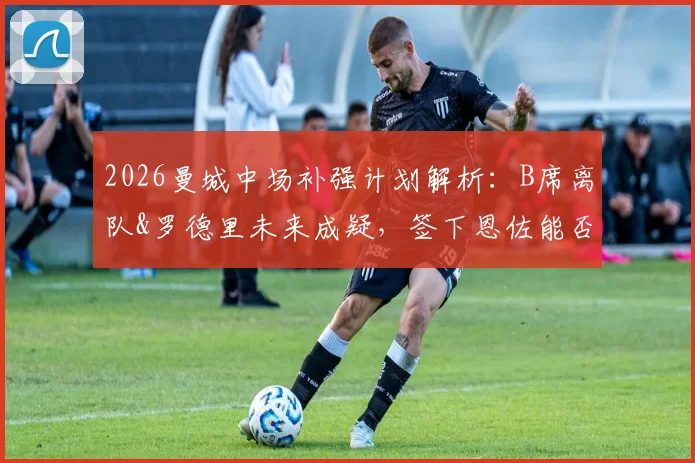 2026曼城中场补强计划解析：B席离队&罗德里未来成疑，签下恩佐能否成为解决方案？