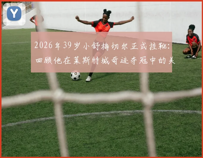 2026年39岁小舒梅切尔正式挂靴：回顾他在莱斯特城奇迹夺冠中的关键扑救与职业生涯数据统计