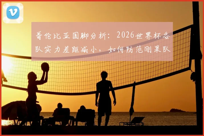 哥伦比亚国脚分析：2026世界杯各队实力差距减小，如何防范刚果队犀利的快速反击战术？