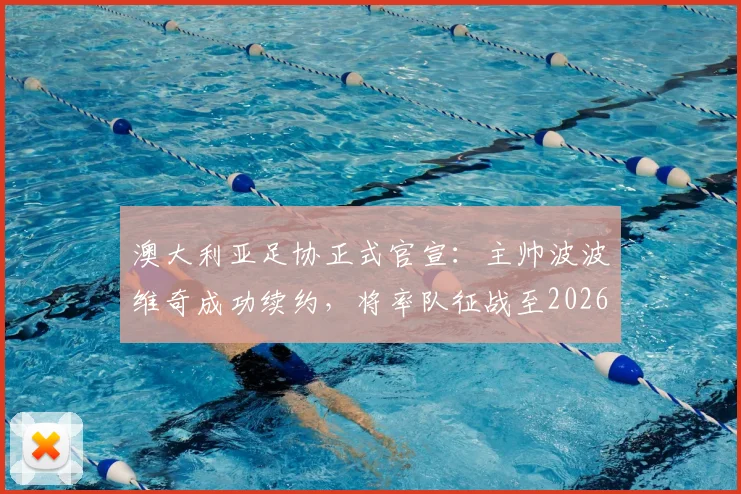 澳大利亚足协正式官宣：主帅波波维奇成功续约，将率队征战至2026年亚洲杯，未来战略目标明确