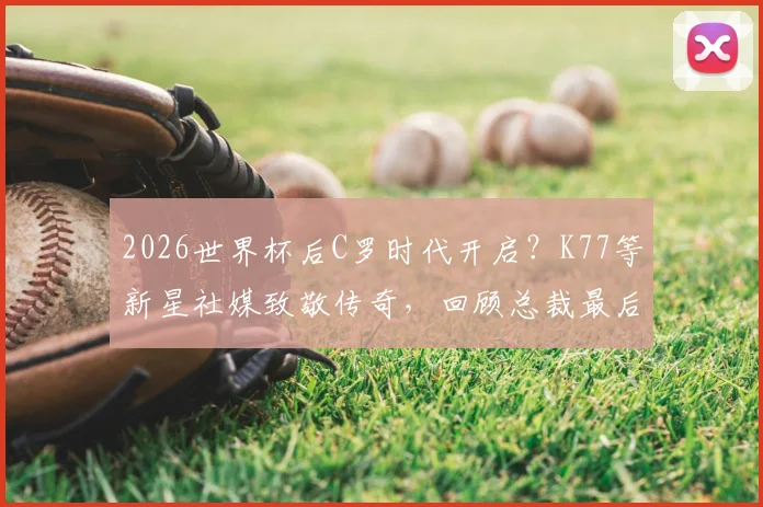 2026世界杯后C罗时代开启？K77等新星社媒致敬传奇，回顾总裁最后一舞与未来猜想