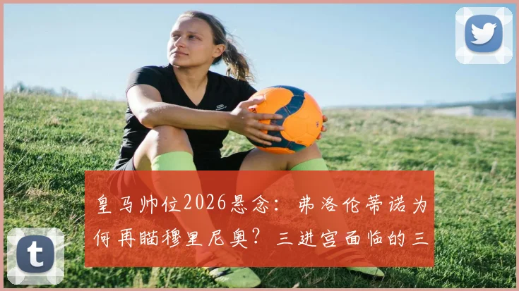 皇马帅位2026悬念：弗洛伦蒂诺为何再瞄穆里尼奥？三进宫面临的三大难题与球迷态度分析