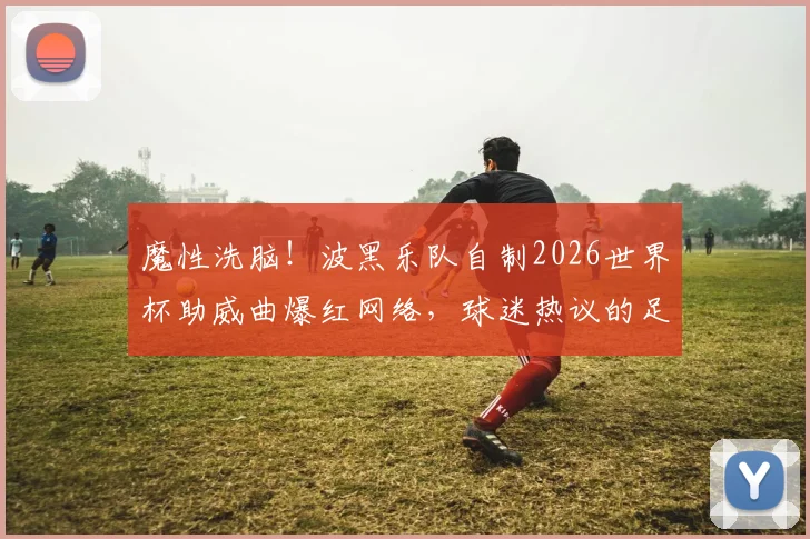 魔性洗脑！波黑乐队自制2026世界杯助威曲爆红网络，球迷热议的足球神曲盘点