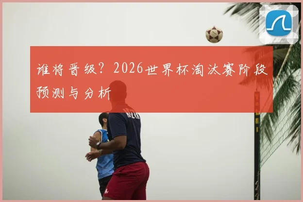 谁将晋级？2026世界杯淘汰赛阶段预测与分析