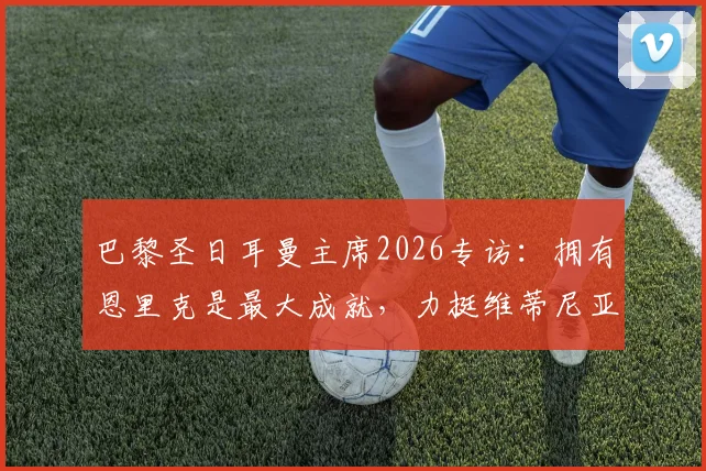 巴黎圣日耳曼主席2026专访：拥有恩里克是最大成就，力挺维蒂尼亚竞争金球奖实力解析