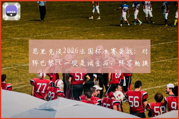 恩里克谈2026法国杯决赛备战：对阵巴黎FC一役是试金石，阵容轮换与比赛态度成关键