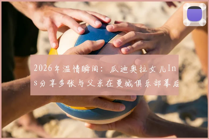 2026年温情瞬间：瓜迪奥拉女儿Ins分享多张与父亲在曼城俱乐部幕后珍贵合影，展现铁帅柔情家庭一面