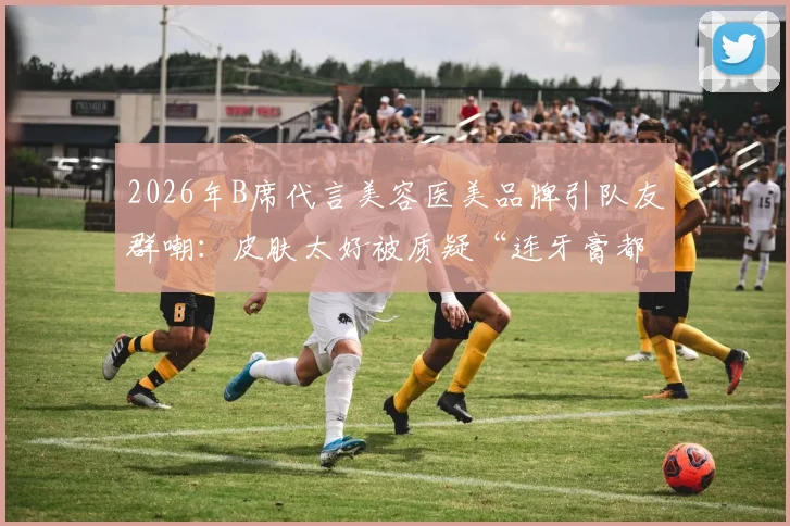 2026年B席代言美容医美品牌引队友群嘲：皮肤太好被质疑“连牙膏都不用”？球迷热议背后真相