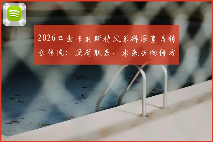 2026年麦卡利斯特父亲辟谣皇马转会传闻：没有联系，未来去向何方引猜测，利物浦球迷可放心？