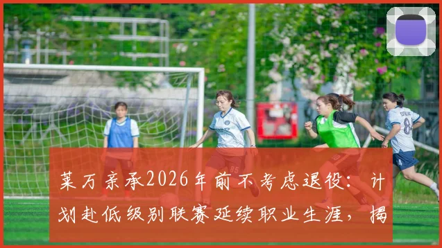 莱万亲承2026年前不考虑退役：计划赴低级别联赛延续职业生涯，揭秘其未来规划与享受足球生活细节