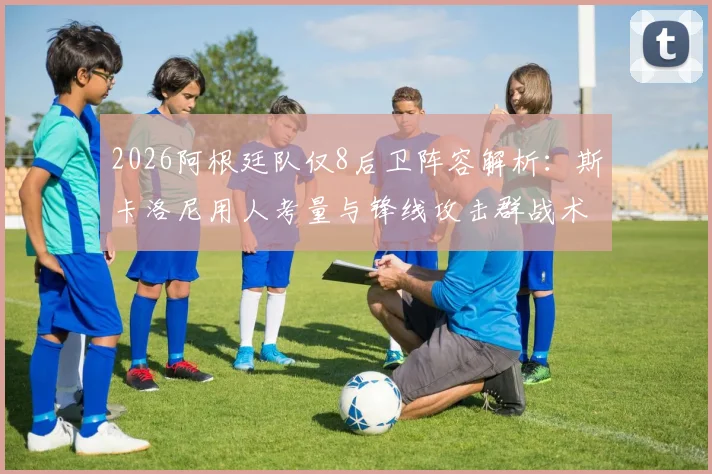 2026阿根廷队仅8后卫阵容解析:斯卡洛尼用人考量与锋线攻击群战术前瞻