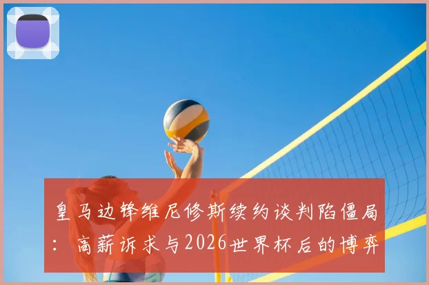 皇马边锋维尼修斯续约谈判陷僵局:高薪诉求与2026世界杯后的博弈,最新动态深度追踪