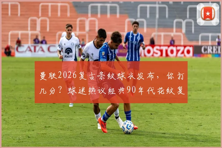 曼联2026复古条纹球衣发布，你打几分？球迷热议经典90年代花纹复刻诚意