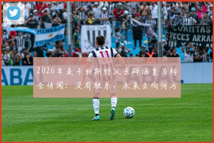 2026年麦卡利斯特父亲辟谣皇马转会传闻:没有联系,未来去向何方引猜测,利物浦球迷可放心?