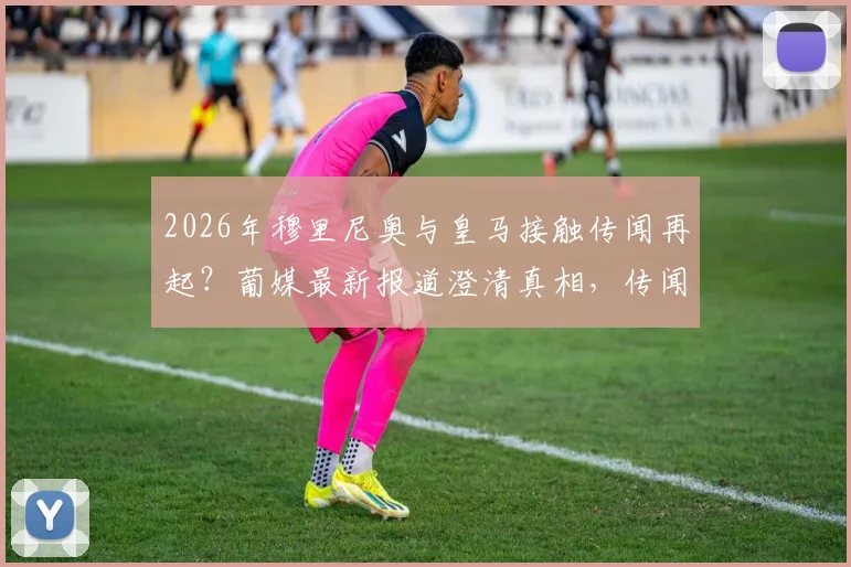 2026年穆里尼奥与皇马接触传闻再起?葡媒最新报道澄清真相,传闻已让穆帅本人感到不悦