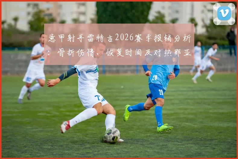 意甲射手雷特吉2026赛季报销分析:骨折伤情、恢复时间及对热那亚队进攻影响深度解读