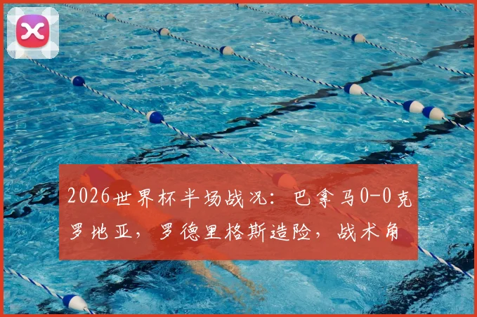 2026世界杯半场战况：巴拿马0-0克罗地亚，罗德里格斯造险，战术角力成焦点，历史对阵数据回顾