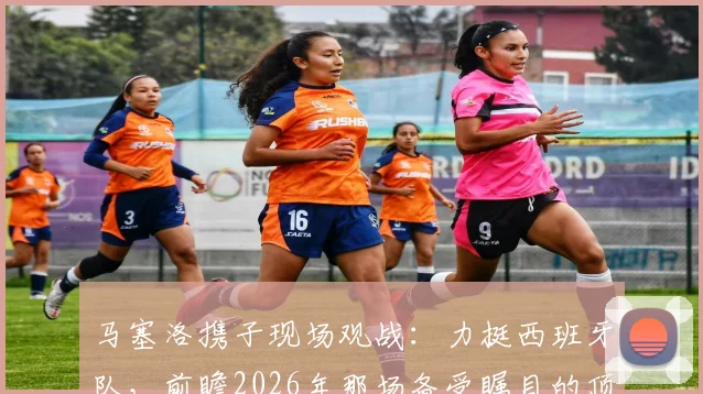 马塞洛携子现场观战：力挺西班牙队，前瞻2026年那场备受瞩目的顶级对决