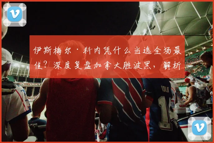 伊斯梅尔·科内凭什么当选全场最佳?深度复盘加拿大胜波黑,解析其技术特点与俱乐部前景